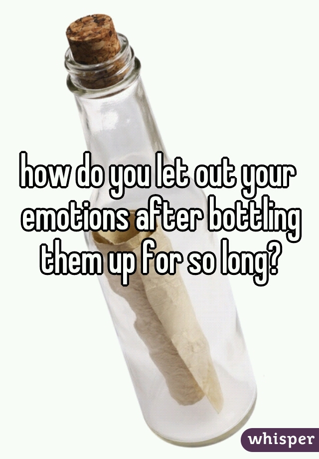 how do you let out your emotions after bottling them up for so long?