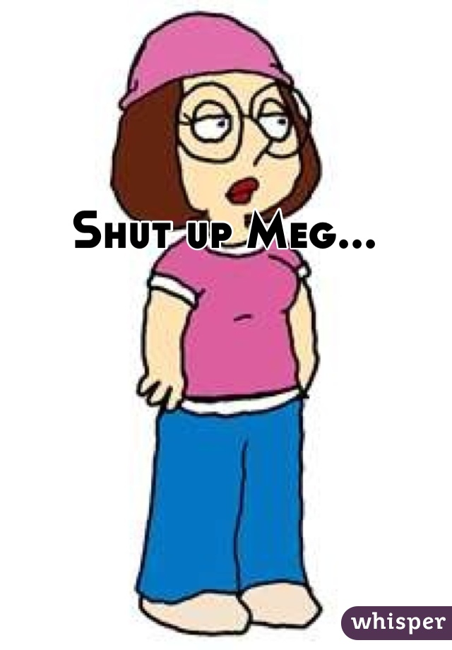 Shut up Meg...