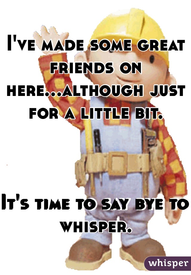 I've made some great friends on here...although just for a little bit. 



It's time to say bye to whisper. 
