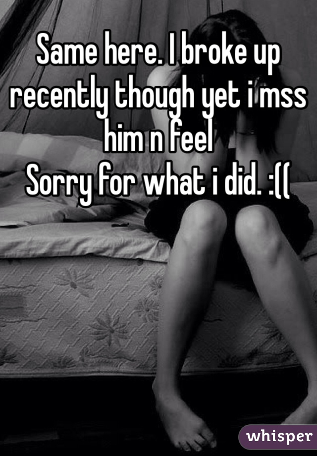 Same here. I broke up  recently though yet i mss him n feel
Sorry for what i did. :((
