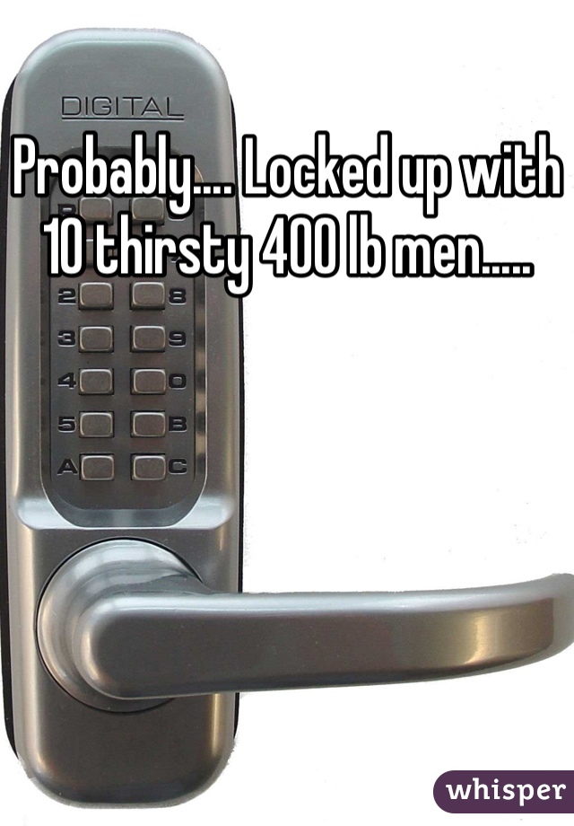 Probably.... Locked up with 10 thirsty 400 lb men.....