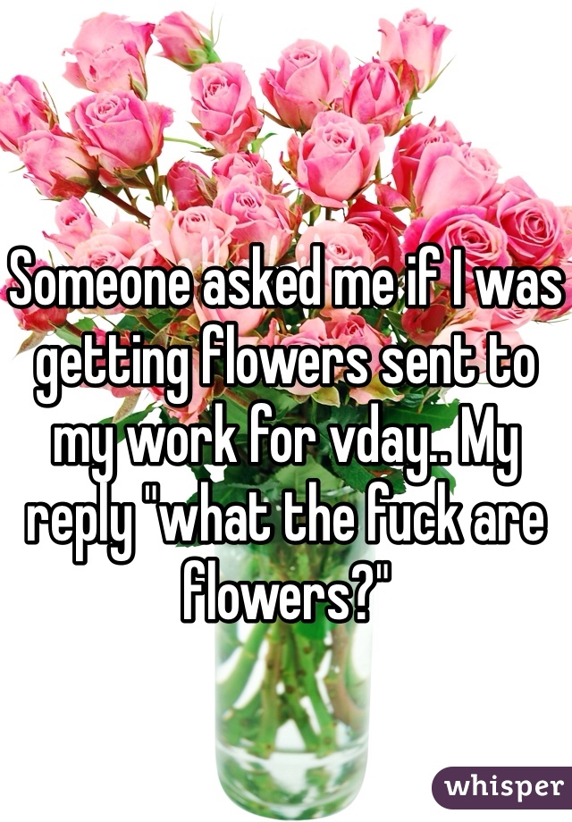Someone asked me if I was getting flowers sent to my work for vday.. My reply "what the fuck are flowers?" 