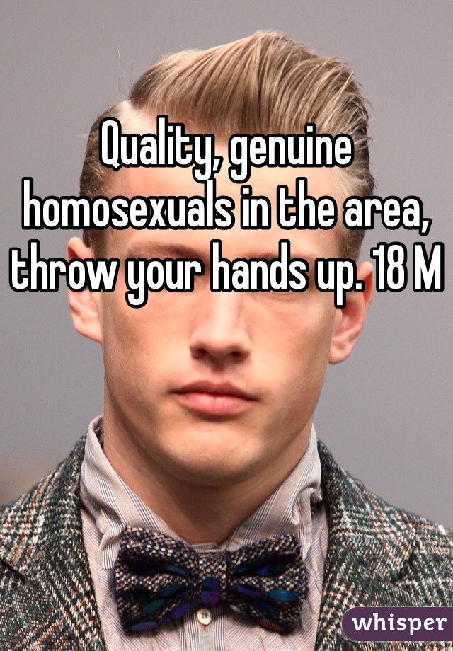 Quality, genuine homosexuals in the area, throw your hands up. 18 M