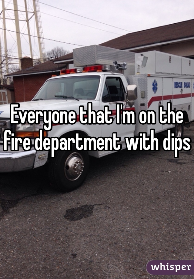 Everyone that I'm on the fire department with dips