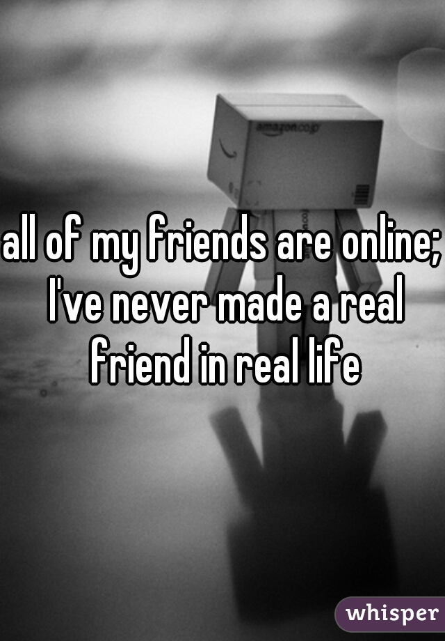 all of my friends are online; I've never made a real friend in real life