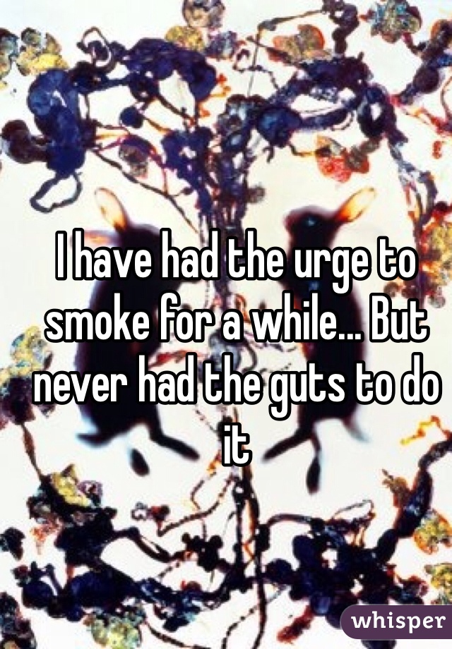 I have had the urge to smoke for a while... But never had the guts to do it 