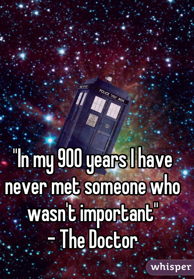 "In my 900 years I have never met someone who wasn't important"
- The Doctor