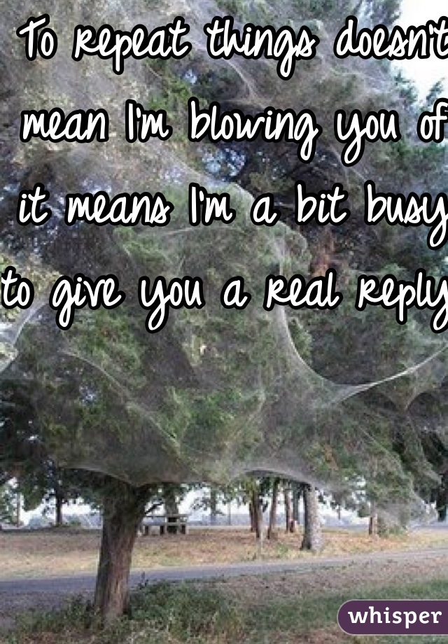 To repeat things doesn't mean I'm blowing you of it means I'm a bit busy to give you a real reply. 