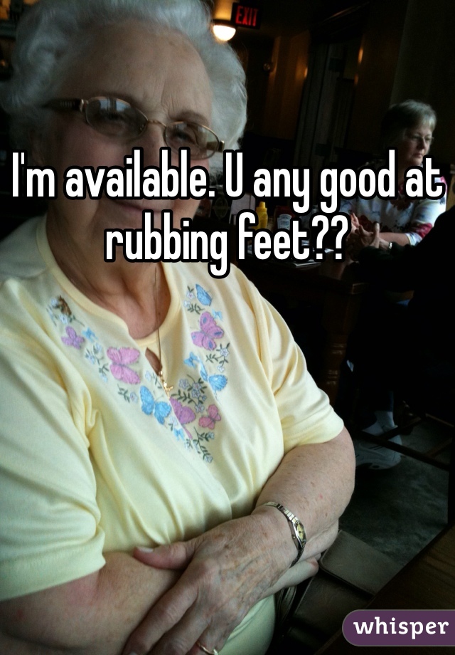 I'm available. U any good at rubbing feet??