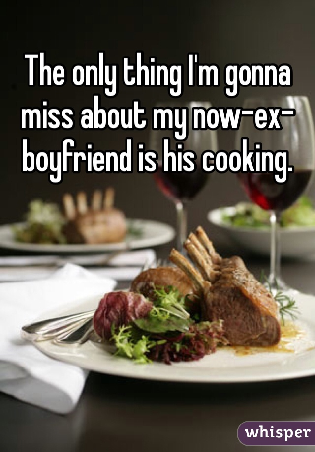 The only thing I'm gonna miss about my now-ex-boyfriend is his cooking.