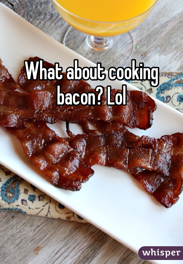 What about cooking bacon? Lol