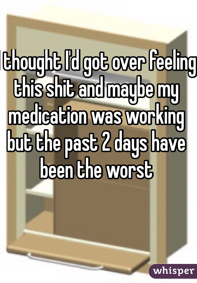 I thought I'd got over feeling this shit and maybe my medication was working but the past 2 days have been the worst 