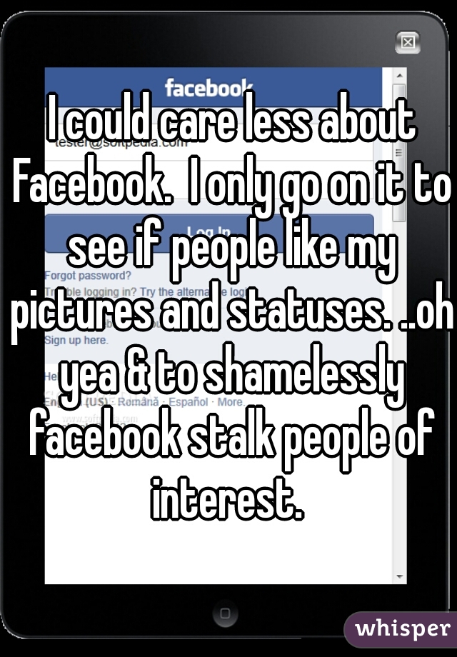  I could care less about Facebook.  I only go on it to see if people like my pictures and statuses. ..oh yea & to shamelessly facebook stalk people of interest. 