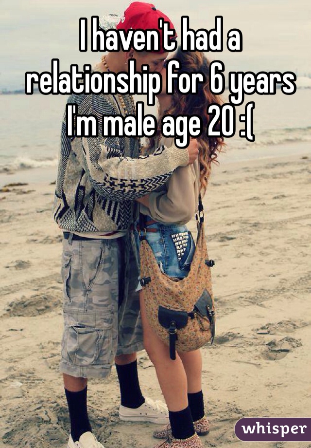 I haven't had a relationship for 6 years I'm male age 20 :(