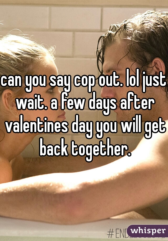 can you say cop out. lol just wait. a few days after valentines day you will get back together.
