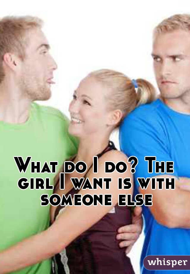What do I do? The girl I want is with someone else