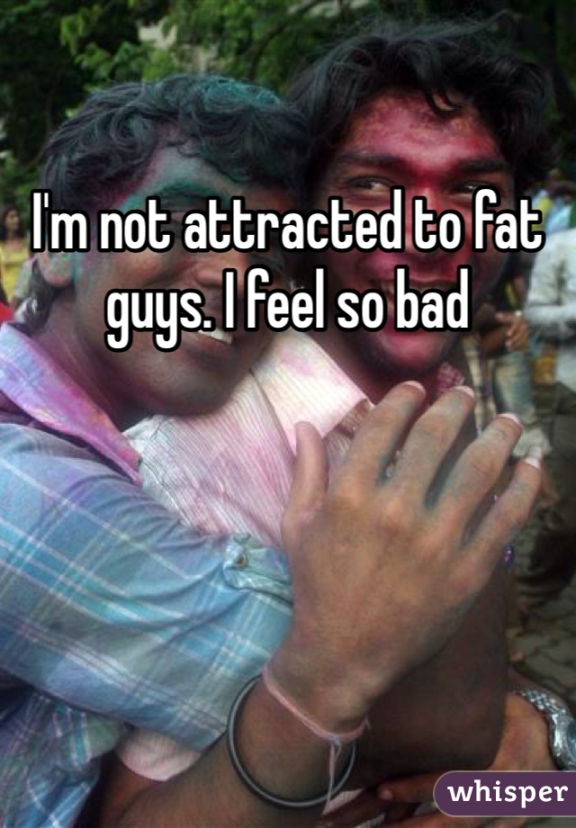 I'm not attracted to fat guys. I feel so bad