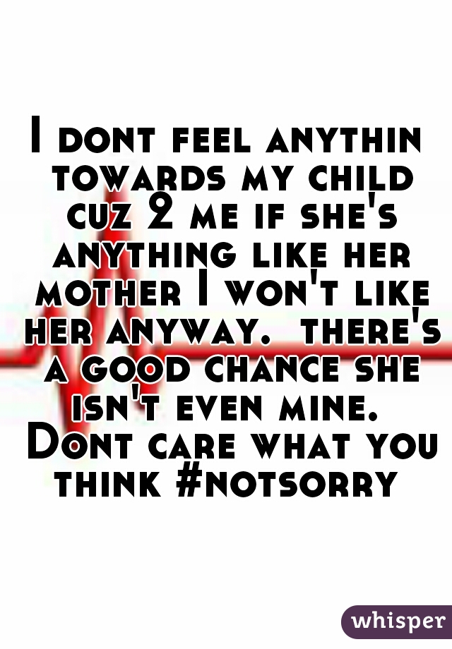 I dont feel anythin towards my child cuz 2 me if she's anything like her mother I won't like her anyway.  there's a good chance she isn't even mine.  Dont care what you think #notsorry 