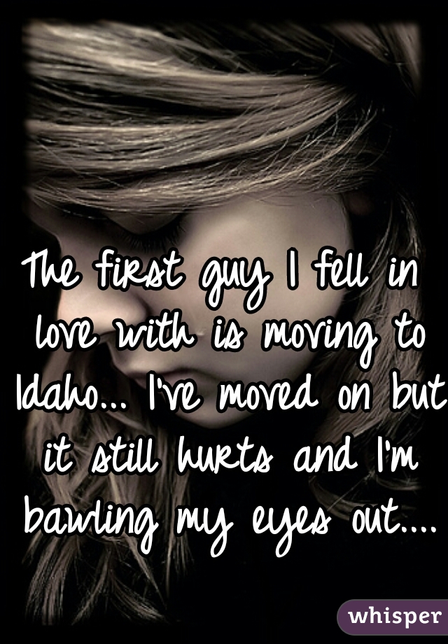 The first guy I fell in love with is moving to Idaho... I've moved on but it still hurts and I'm bawling my eyes out....