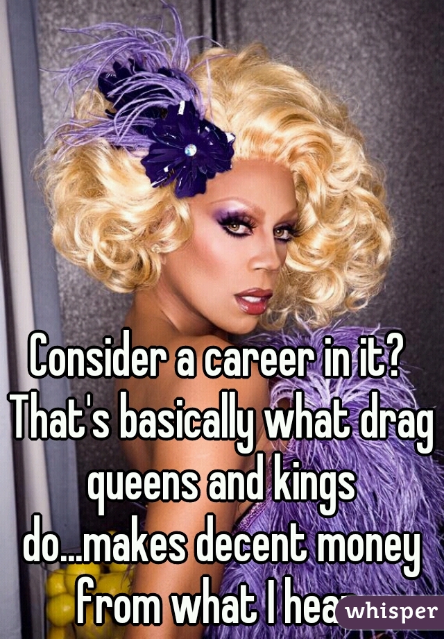 Consider a career in it? That's basically what drag queens and kings do...makes decent money from what I hear.