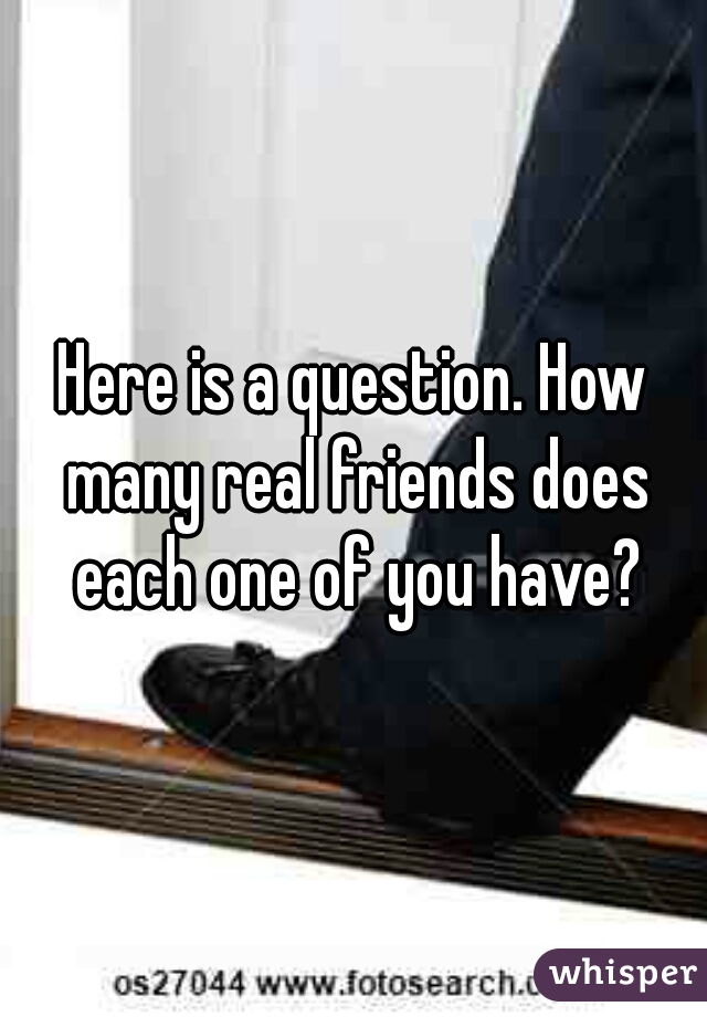 Here is a question. How many real friends does each one of you have?