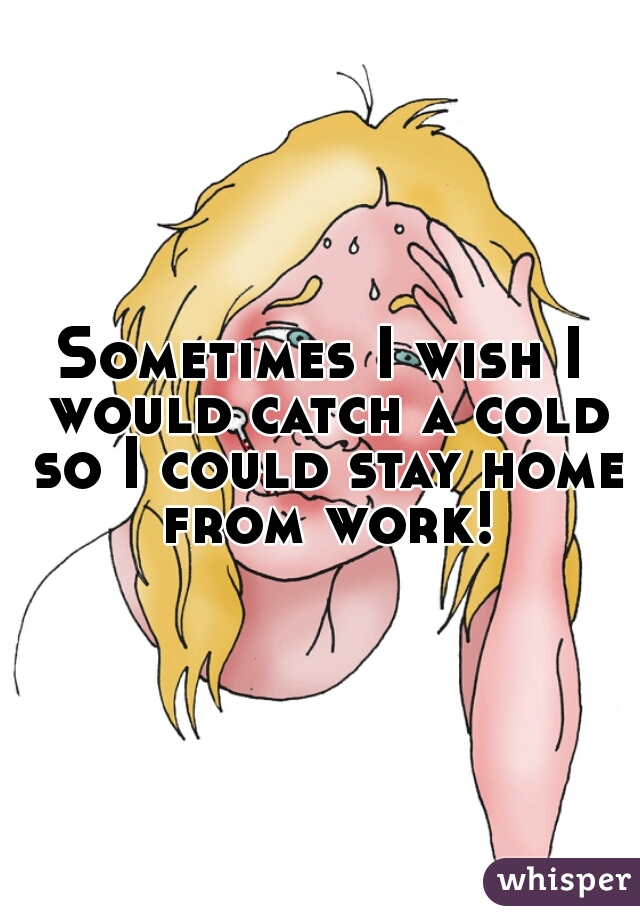 Sometimes I wish I would catch a cold so I could stay home from work!