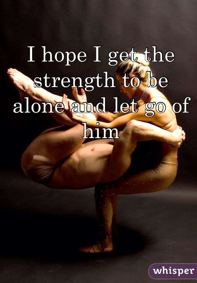 I hope I get the strength to be alone and let go of him