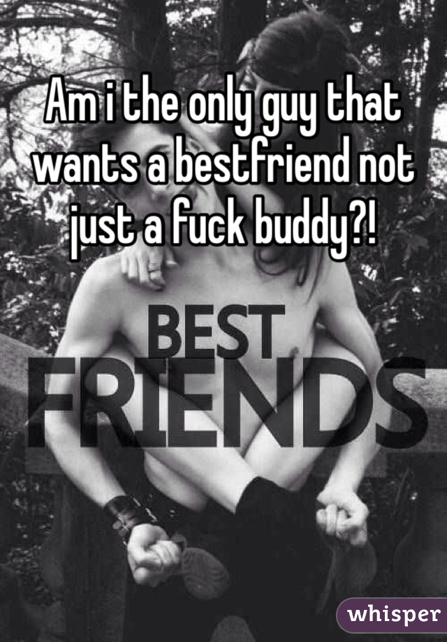 Am i the only guy that wants a bestfriend not just a fuck buddy?!