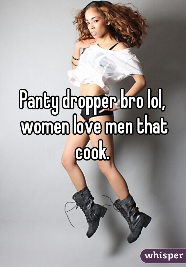 Panty dropper bro lol, women love men that cook. 