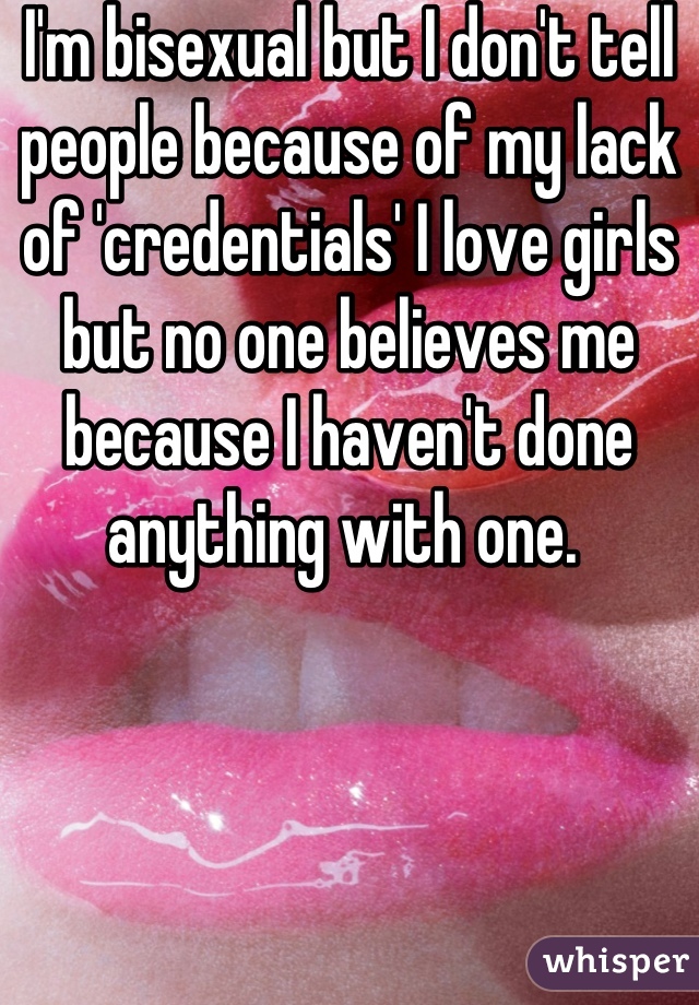 I'm bisexual but I don't tell people because of my lack of 'credentials' I love girls but no one believes me because I haven't done anything with one. 