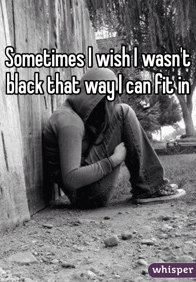 Sometimes I wish I wasn't black that way I can fit in 