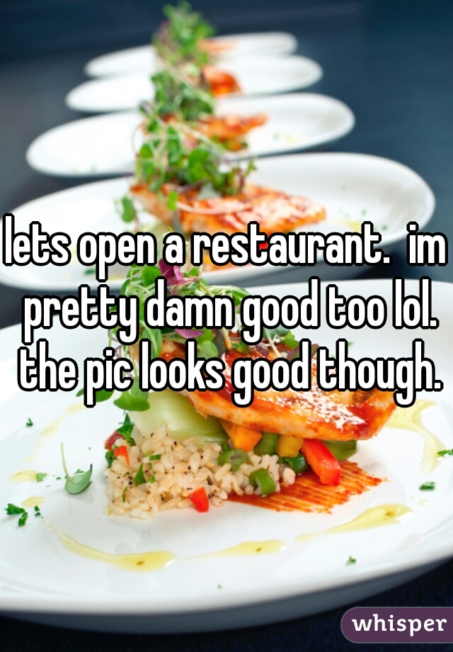 lets open a restaurant.  im pretty damn good too lol. the pic looks good though.