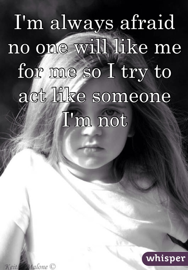 I'm always afraid no one will like me for me so I try to act like someone I'm not 