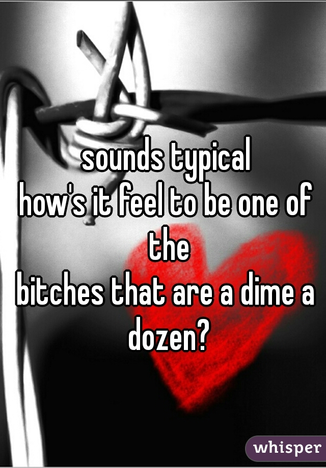 sounds typical
how's it feel to be one of the
bitches that are a dime a dozen?