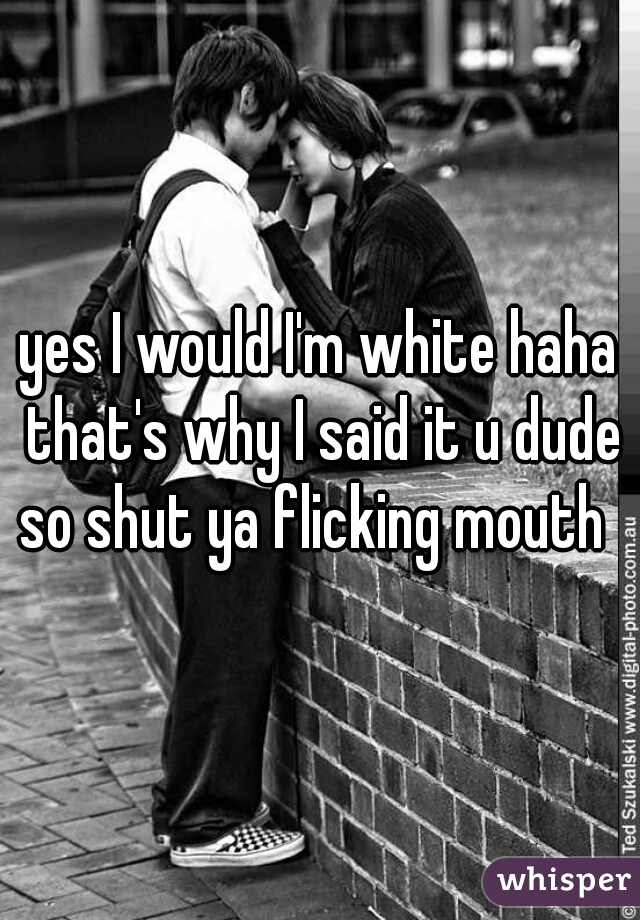 yes I would I'm white haha that's why I said it u dude so shut ya flicking mouth  