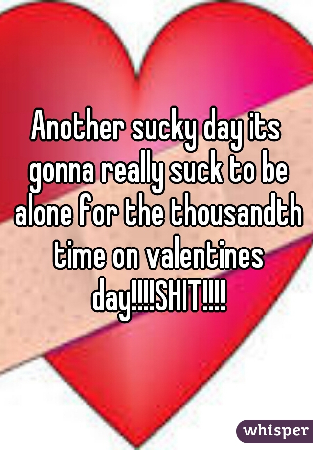 Another sucky day its gonna really suck to be alone for the thousandth time on valentines day!!!!SHIT!!!!