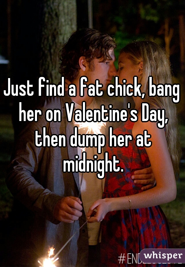 Just find a fat chick, bang her on Valentine's Day, then dump her at midnight.