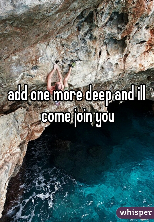 add one more deep and ill come join you