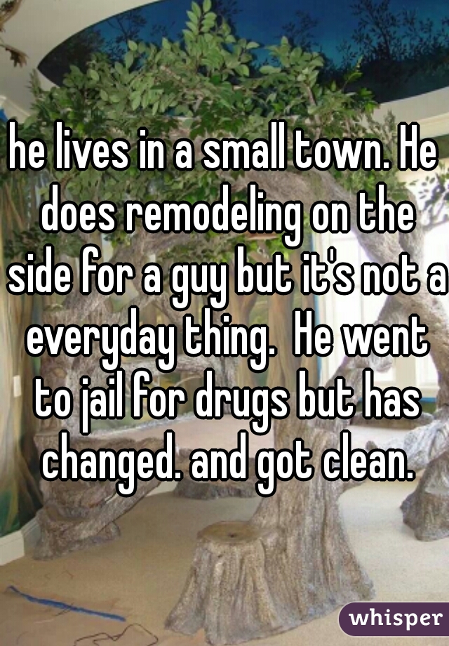 he lives in a small town. He does remodeling on the side for a guy but it's not a everyday thing.  He went to jail for drugs but has changed. and got clean.