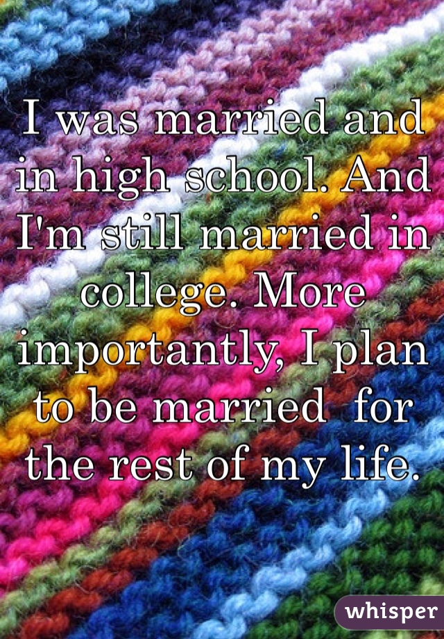 I was married and in high school. And I'm still married in college. More importantly, I plan to be married  for the rest of my life. 