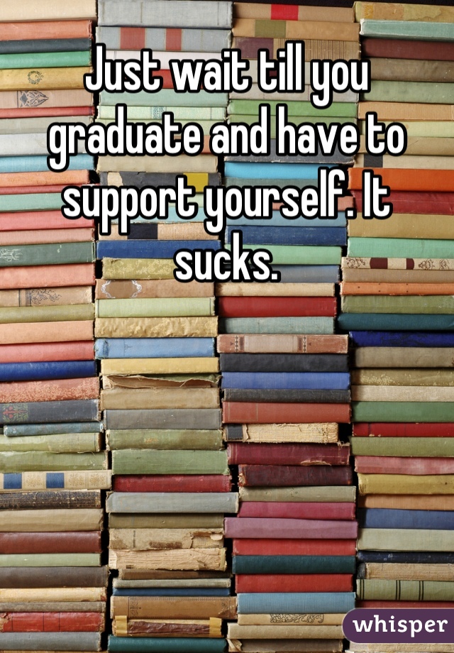 Just wait till you graduate and have to support yourself. It sucks.