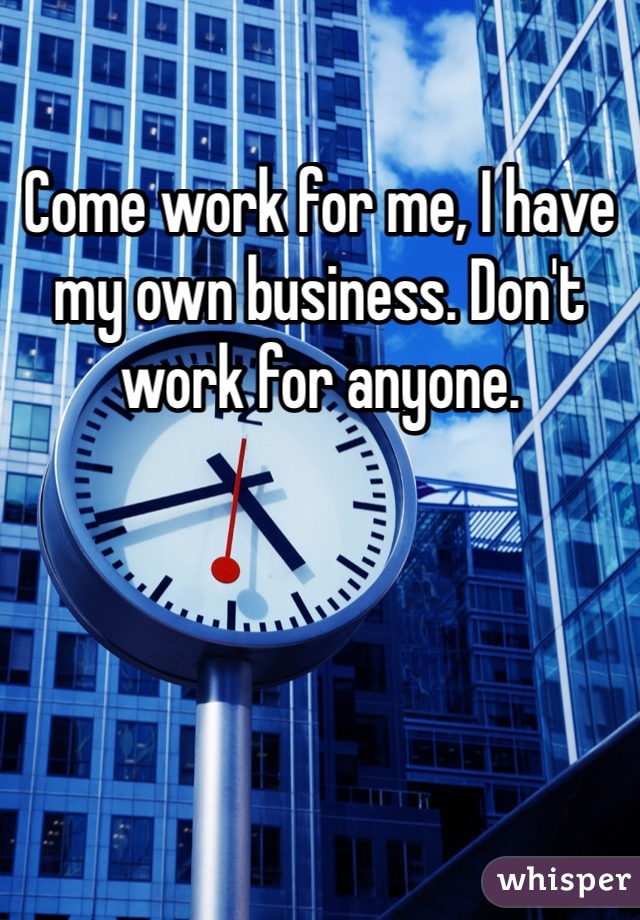 Come work for me, I have my own business. Don't work for anyone. 
