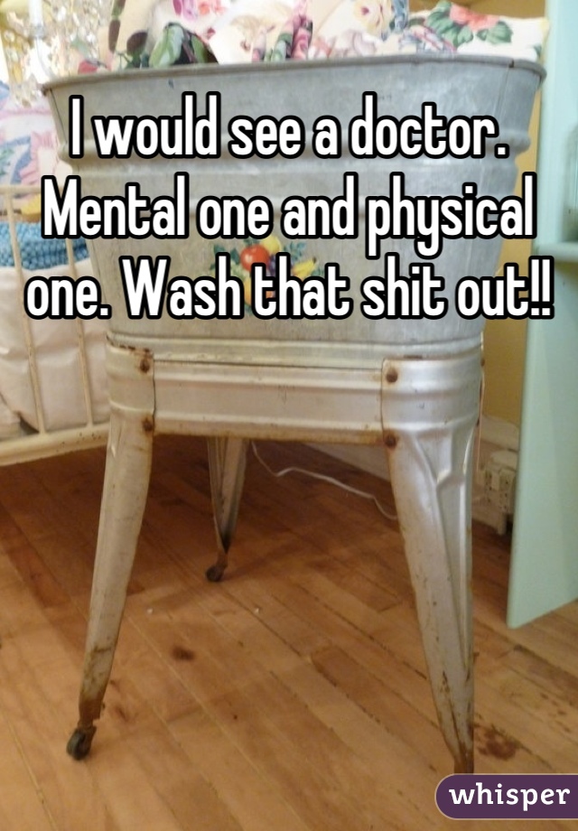 I would see a doctor. Mental one and physical one. Wash that shit out!!