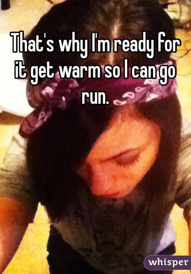 That's why I'm ready for it get warm so I can go run. 