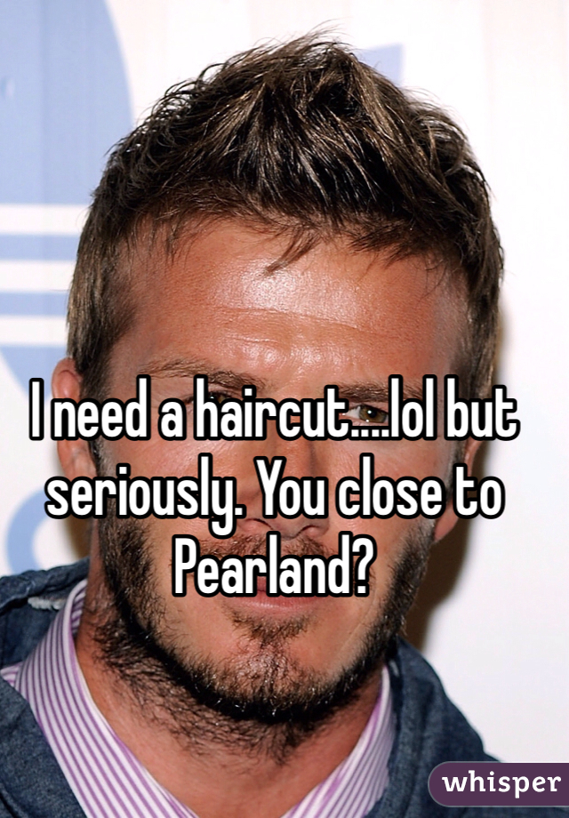 I need a haircut....lol but seriously. You close to Pearland?