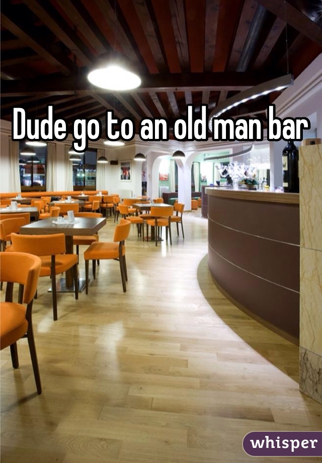 Dude go to an old man bar

