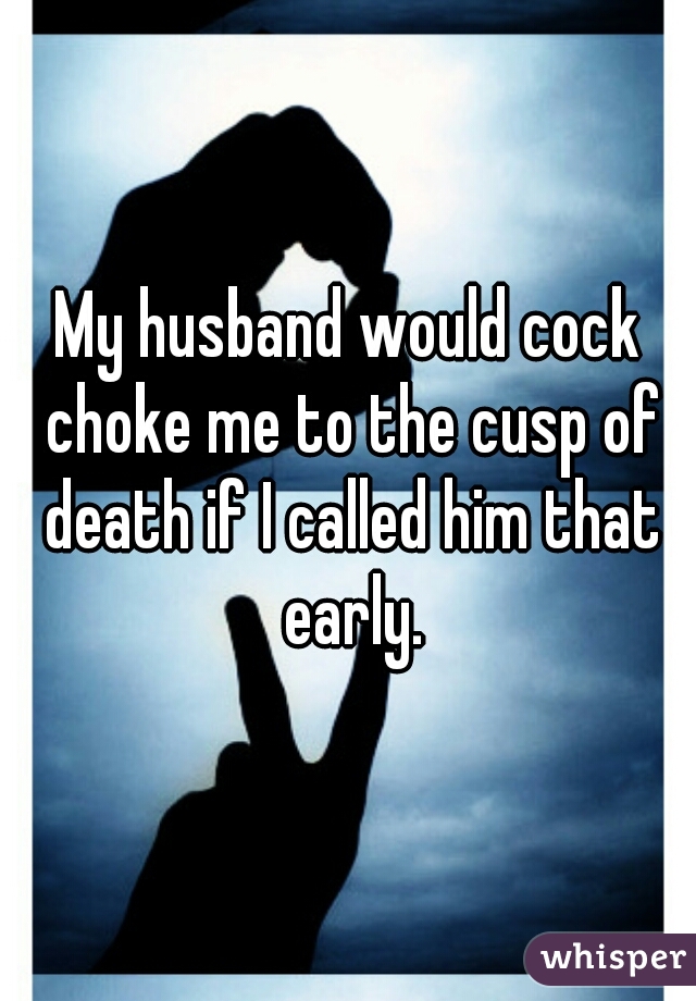 My husband would cock choke me to the cusp of death if I called him that early.