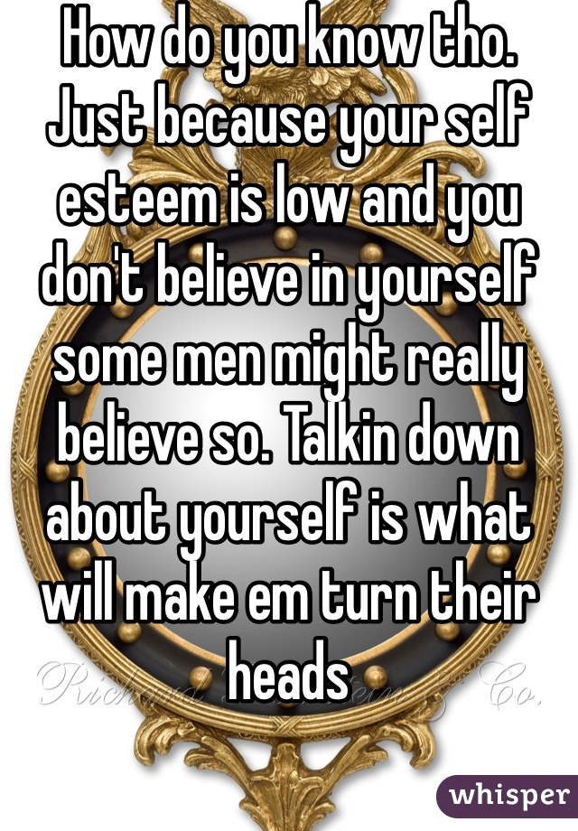 How do you know tho. Just because your self esteem is low and you don't believe in yourself some men might really believe so. Talkin down about yourself is what will make em turn their heads