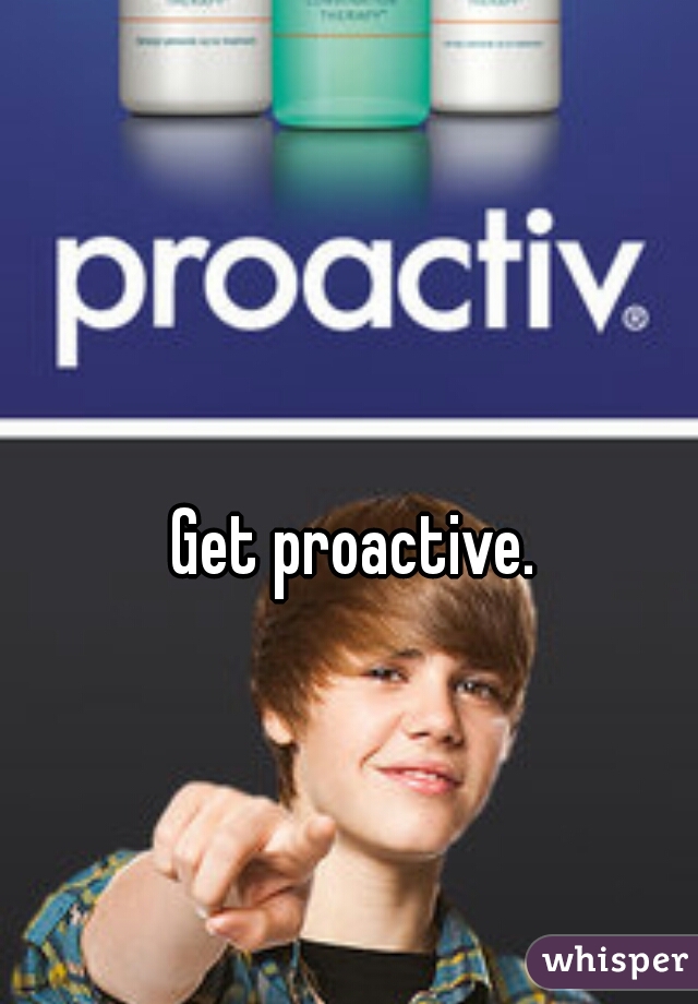 Get proactive. 
