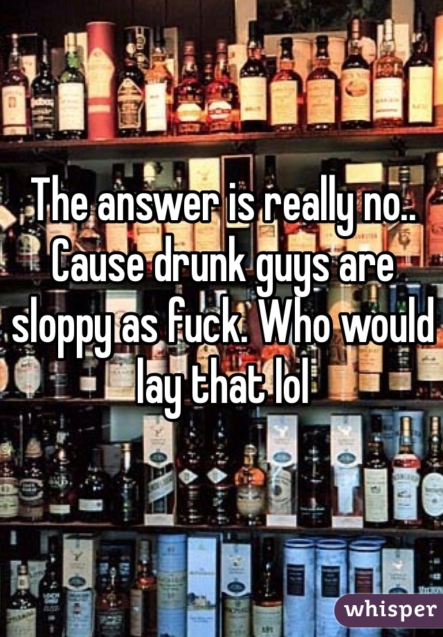 The answer is really no.. Cause drunk guys are sloppy as fuck. Who would lay that lol